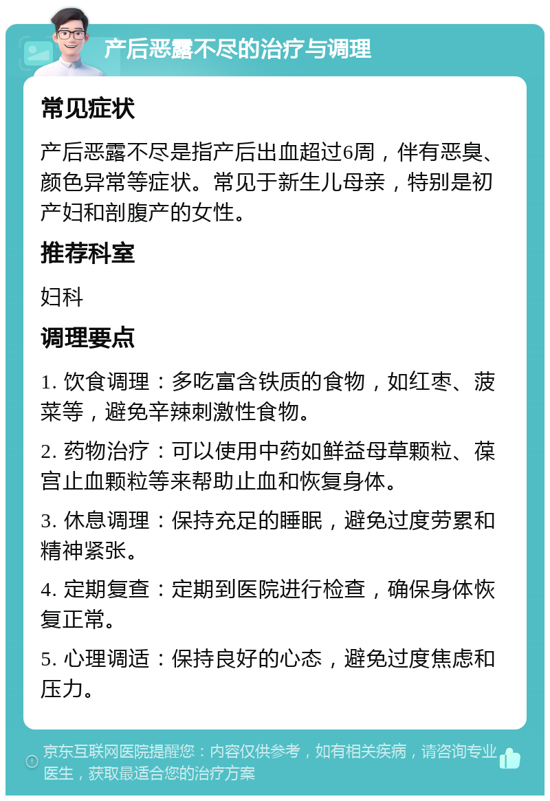 产后恶露不尽的治疗与调理 常见症状 产后恶露不尽是指产后出血超过6周，伴有恶臭、颜色异常等症状。常见于新生儿母亲，特别是初产妇和剖腹产的女性。 推荐科室 妇科 调理要点 1. 饮食调理：多吃富含铁质的食物，如红枣、菠菜等，避免辛辣刺激性食物。 2. 药物治疗：可以使用中药如鲜益母草颗粒、葆宫止血颗粒等来帮助止血和恢复身体。 3. 休息调理：保持充足的睡眠，避免过度劳累和精神紧张。 4. 定期复查：定期到医院进行检查，确保身体恢复正常。 5. 心理调适：保持良好的心态，避免过度焦虑和压力。