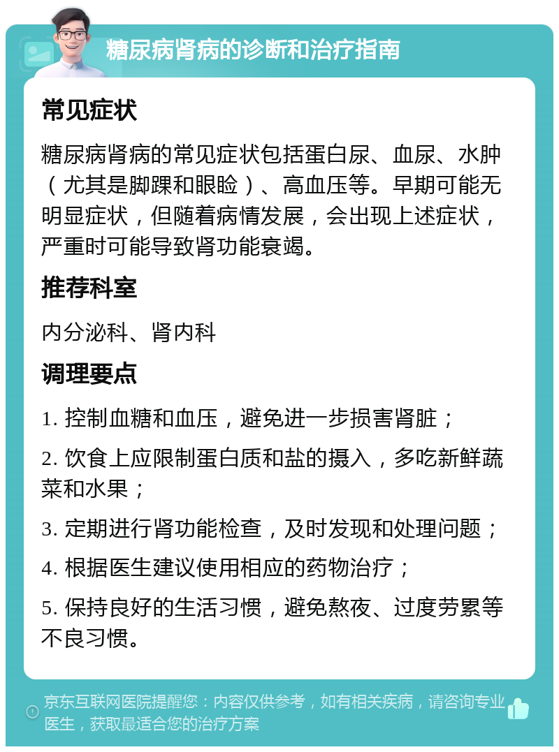 糖尿病肾病的诊断和治疗指南 常见症状 糖尿病肾病的常见症状包括蛋白尿、血尿、水肿（尤其是脚踝和眼睑）、高血压等。早期可能无明显症状，但随着病情发展，会出现上述症状，严重时可能导致肾功能衰竭。 推荐科室 内分泌科、肾内科 调理要点 1. 控制血糖和血压，避免进一步损害肾脏； 2. 饮食上应限制蛋白质和盐的摄入，多吃新鲜蔬菜和水果； 3. 定期进行肾功能检查，及时发现和处理问题； 4. 根据医生建议使用相应的药物治疗； 5. 保持良好的生活习惯，避免熬夜、过度劳累等不良习惯。