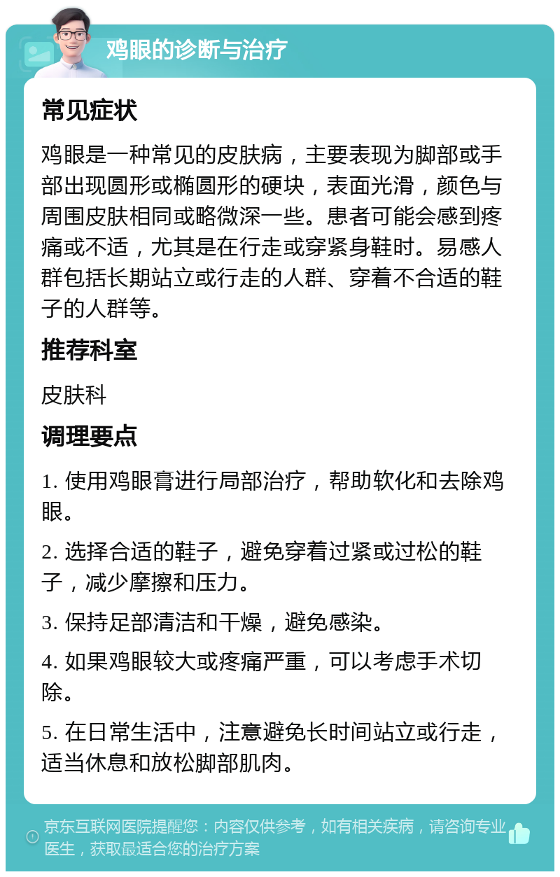 鸡眼的诊断与治疗 常见症状 鸡眼是一种常见的皮肤病，主要表现为脚部或手部出现圆形或椭圆形的硬块，表面光滑，颜色与周围皮肤相同或略微深一些。患者可能会感到疼痛或不适，尤其是在行走或穿紧身鞋时。易感人群包括长期站立或行走的人群、穿着不合适的鞋子的人群等。 推荐科室 皮肤科 调理要点 1. 使用鸡眼膏进行局部治疗，帮助软化和去除鸡眼。 2. 选择合适的鞋子，避免穿着过紧或过松的鞋子，减少摩擦和压力。 3. 保持足部清洁和干燥，避免感染。 4. 如果鸡眼较大或疼痛严重，可以考虑手术切除。 5. 在日常生活中，注意避免长时间站立或行走，适当休息和放松脚部肌肉。