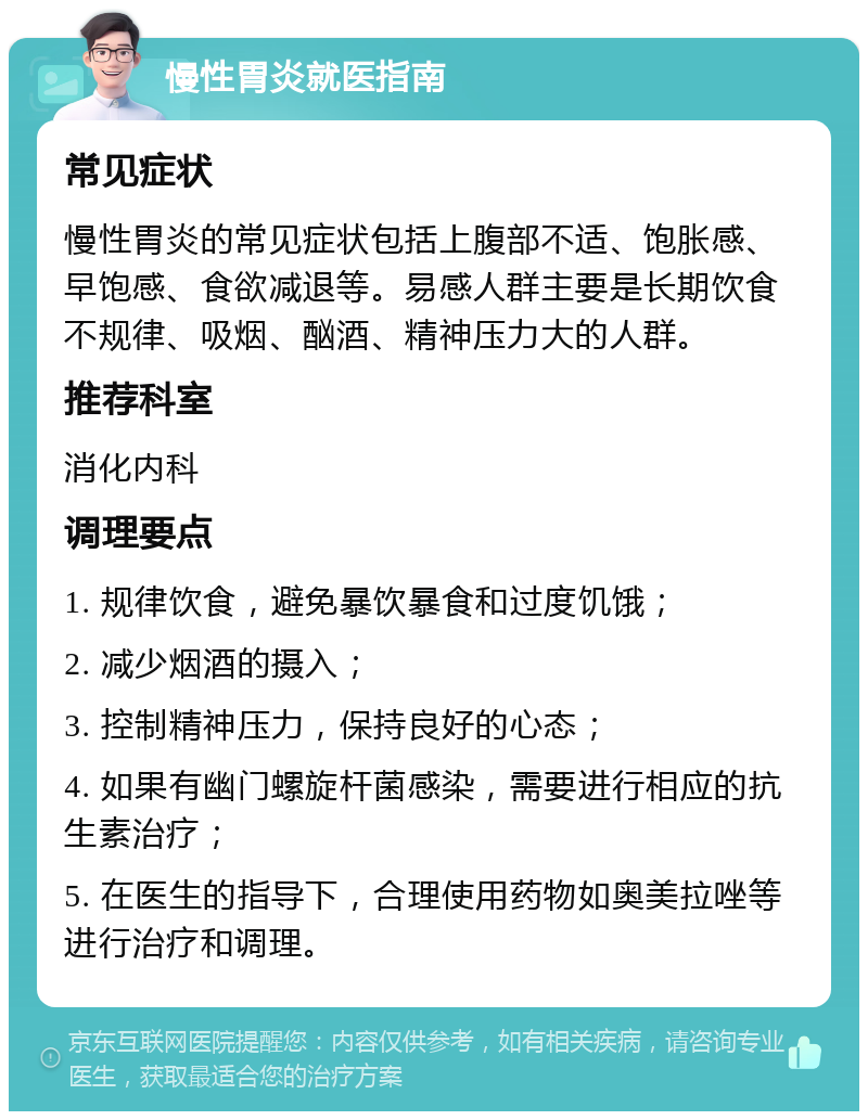 慢性胃炎就医指南 常见症状 慢性胃炎的常见症状包括上腹部不适、饱胀感、早饱感、食欲减退等。易感人群主要是长期饮食不规律、吸烟、酗酒、精神压力大的人群。 推荐科室 消化内科 调理要点 1. 规律饮食，避免暴饮暴食和过度饥饿； 2. 减少烟酒的摄入； 3. 控制精神压力，保持良好的心态； 4. 如果有幽门螺旋杆菌感染，需要进行相应的抗生素治疗； 5. 在医生的指导下，合理使用药物如奥美拉唑等进行治疗和调理。