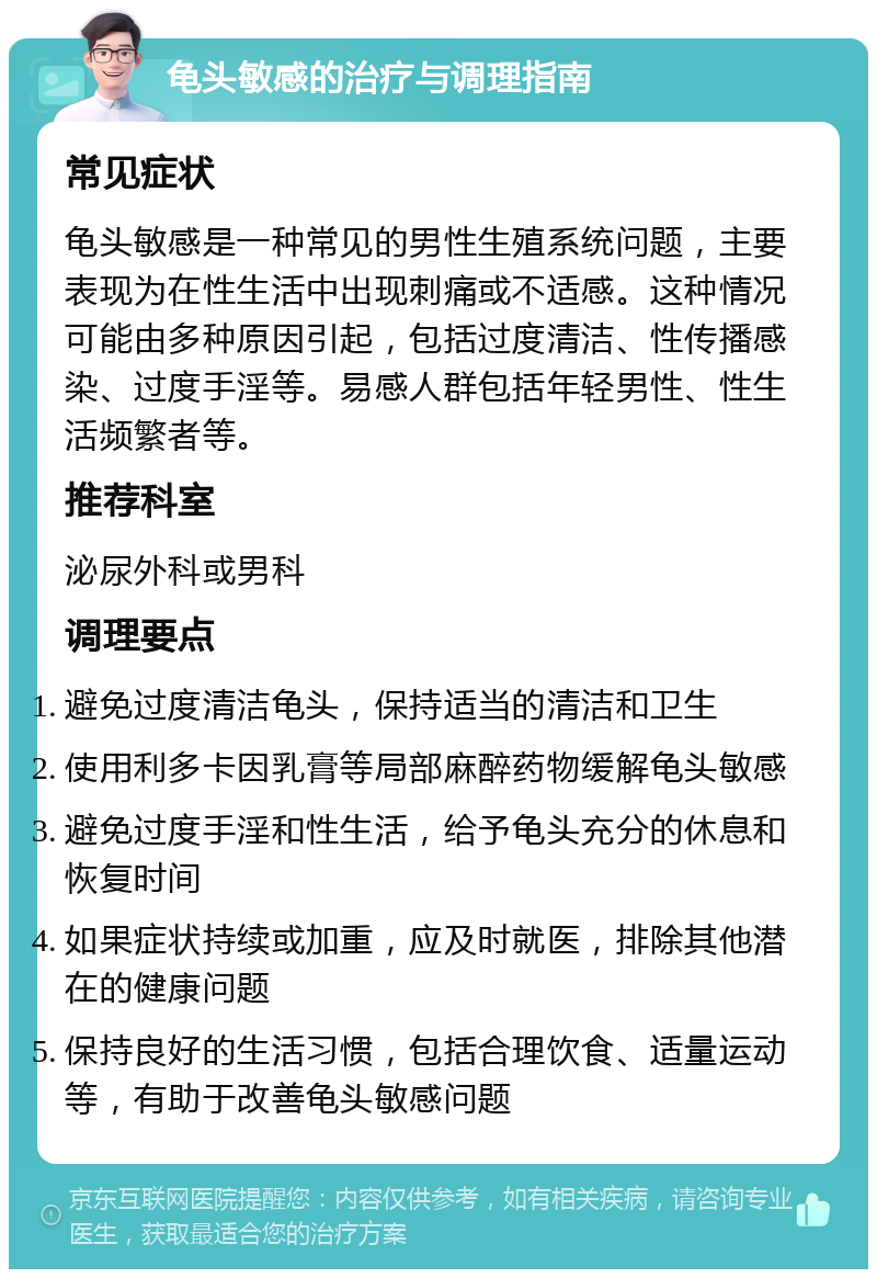 龟头敏感的治疗与调理指南 常见症状 龟头敏感是一种常见的男性生殖系统问题，主要表现为在性生活中出现刺痛或不适感。这种情况可能由多种原因引起，包括过度清洁、性传播感染、过度手淫等。易感人群包括年轻男性、性生活频繁者等。 推荐科室 泌尿外科或男科 调理要点 避免过度清洁龟头，保持适当的清洁和卫生 使用利多卡因乳膏等局部麻醉药物缓解龟头敏感 避免过度手淫和性生活，给予龟头充分的休息和恢复时间 如果症状持续或加重，应及时就医，排除其他潜在的健康问题 保持良好的生活习惯，包括合理饮食、适量运动等，有助于改善龟头敏感问题