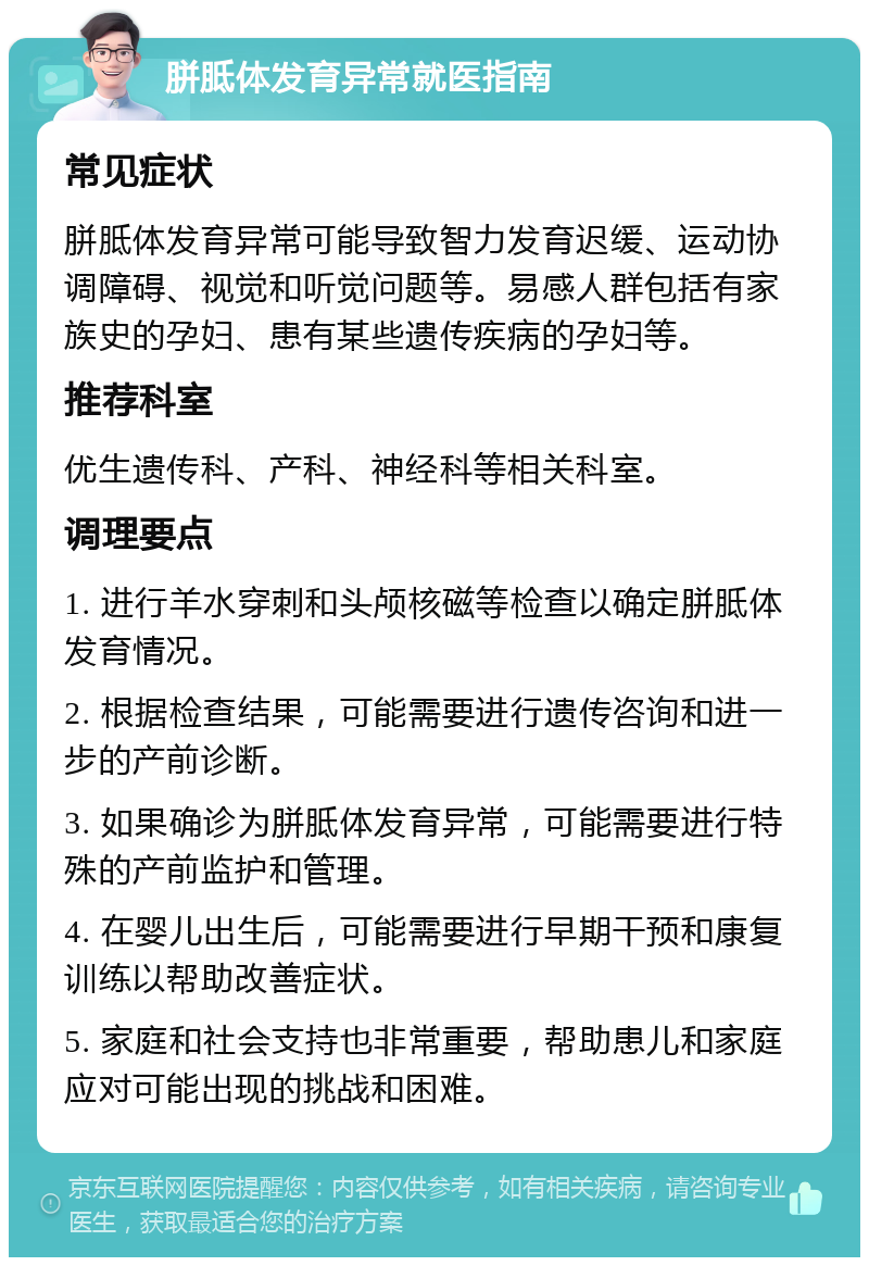 胼胝体发育异常就医指南 常见症状 胼胝体发育异常可能导致智力发育迟缓、运动协调障碍、视觉和听觉问题等。易感人群包括有家族史的孕妇、患有某些遗传疾病的孕妇等。 推荐科室 优生遗传科、产科、神经科等相关科室。 调理要点 1. 进行羊水穿刺和头颅核磁等检查以确定胼胝体发育情况。 2. 根据检查结果，可能需要进行遗传咨询和进一步的产前诊断。 3. 如果确诊为胼胝体发育异常，可能需要进行特殊的产前监护和管理。 4. 在婴儿出生后，可能需要进行早期干预和康复训练以帮助改善症状。 5. 家庭和社会支持也非常重要，帮助患儿和家庭应对可能出现的挑战和困难。