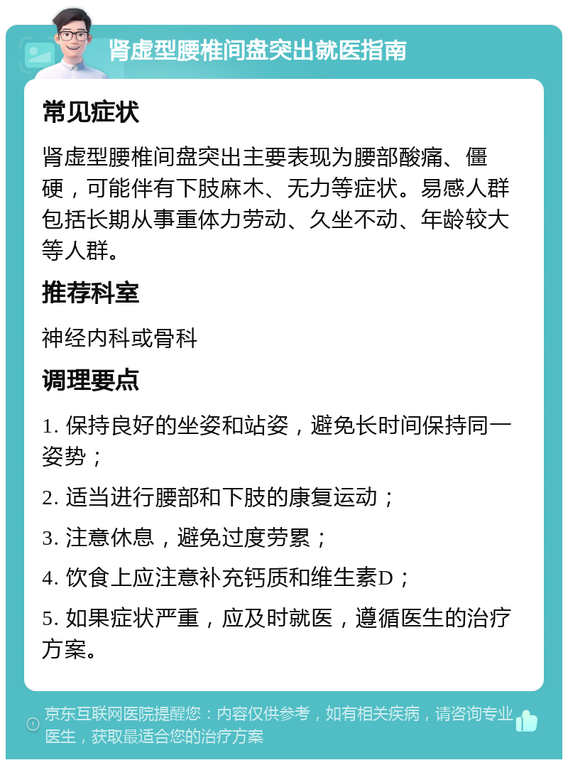 肾虚型腰椎间盘突出就医指南 常见症状 肾虚型腰椎间盘突出主要表现为腰部酸痛、僵硬，可能伴有下肢麻木、无力等症状。易感人群包括长期从事重体力劳动、久坐不动、年龄较大等人群。 推荐科室 神经内科或骨科 调理要点 1. 保持良好的坐姿和站姿，避免长时间保持同一姿势； 2. 适当进行腰部和下肢的康复运动； 3. 注意休息，避免过度劳累； 4. 饮食上应注意补充钙质和维生素D； 5. 如果症状严重，应及时就医，遵循医生的治疗方案。