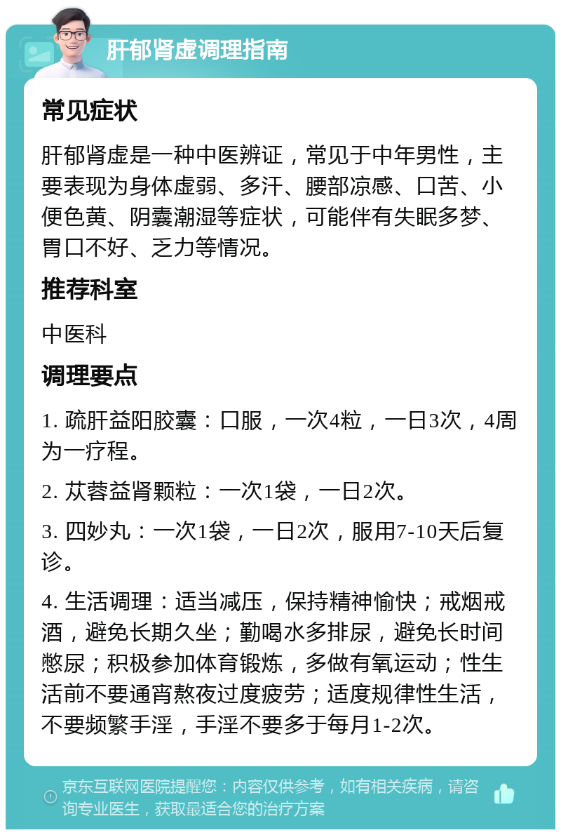 肝郁肾虚调理指南 常见症状 肝郁肾虚是一种中医辨证，常见于中年男性，主要表现为身体虚弱、多汗、腰部凉感、口苦、小便色黄、阴囊潮湿等症状，可能伴有失眠多梦、胃口不好、乏力等情况。 推荐科室 中医科 调理要点 1. 疏肝益阳胶囊：口服，一次4粒，一日3次，4周为一疗程。 2. 苁蓉益肾颗粒：一次1袋，一日2次。 3. 四妙丸：一次1袋，一日2次，服用7-10天后复诊。 4. 生活调理：适当减压，保持精神愉快；戒烟戒酒，避免长期久坐；勤喝水多排尿，避免长时间憋尿；积极参加体育锻炼，多做有氧运动；性生活前不要通宵熬夜过度疲劳；适度规律性生活，不要频繁手淫，手淫不要多于每月1-2次。