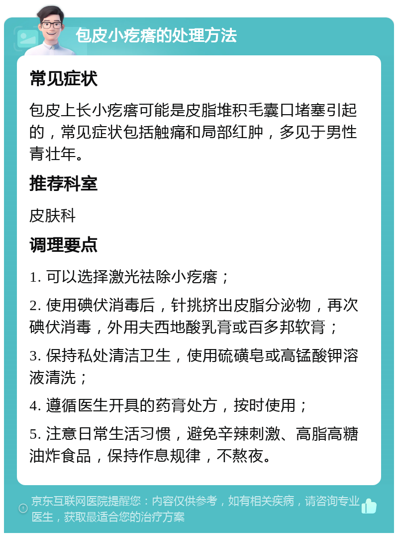 包皮小疙瘩的处理方法 常见症状 包皮上长小疙瘩可能是皮脂堆积毛囊口堵塞引起的，常见症状包括触痛和局部红肿，多见于男性青壮年。 推荐科室 皮肤科 调理要点 1. 可以选择激光祛除小疙瘩； 2. 使用碘伏消毒后，针挑挤出皮脂分泌物，再次碘伏消毒，外用夫西地酸乳膏或百多邦软膏； 3. 保持私处清洁卫生，使用硫磺皂或高锰酸钾溶液清洗； 4. 遵循医生开具的药膏处方，按时使用； 5. 注意日常生活习惯，避免辛辣刺激、高脂高糖油炸食品，保持作息规律，不熬夜。