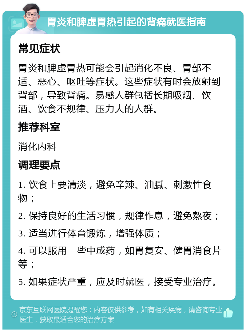 胃炎和脾虚胃热引起的背痛就医指南 常见症状 胃炎和脾虚胃热可能会引起消化不良、胃部不适、恶心、呕吐等症状。这些症状有时会放射到背部，导致背痛。易感人群包括长期吸烟、饮酒、饮食不规律、压力大的人群。 推荐科室 消化内科 调理要点 1. 饮食上要清淡，避免辛辣、油腻、刺激性食物； 2. 保持良好的生活习惯，规律作息，避免熬夜； 3. 适当进行体育锻炼，增强体质； 4. 可以服用一些中成药，如胃复安、健胃消食片等； 5. 如果症状严重，应及时就医，接受专业治疗。