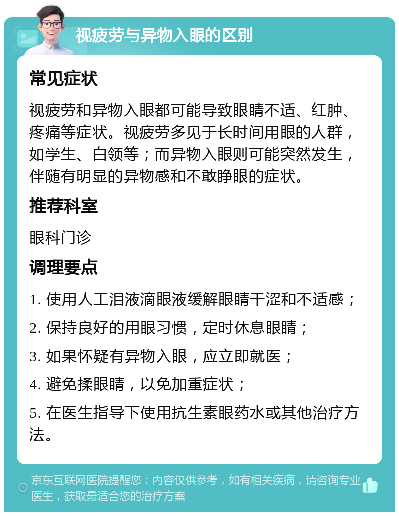 视疲劳与异物入眼的区别 常见症状 视疲劳和异物入眼都可能导致眼睛不适、红肿、疼痛等症状。视疲劳多见于长时间用眼的人群，如学生、白领等；而异物入眼则可能突然发生，伴随有明显的异物感和不敢睁眼的症状。 推荐科室 眼科门诊 调理要点 1. 使用人工泪液滴眼液缓解眼睛干涩和不适感； 2. 保持良好的用眼习惯，定时休息眼睛； 3. 如果怀疑有异物入眼，应立即就医； 4. 避免揉眼睛，以免加重症状； 5. 在医生指导下使用抗生素眼药水或其他治疗方法。