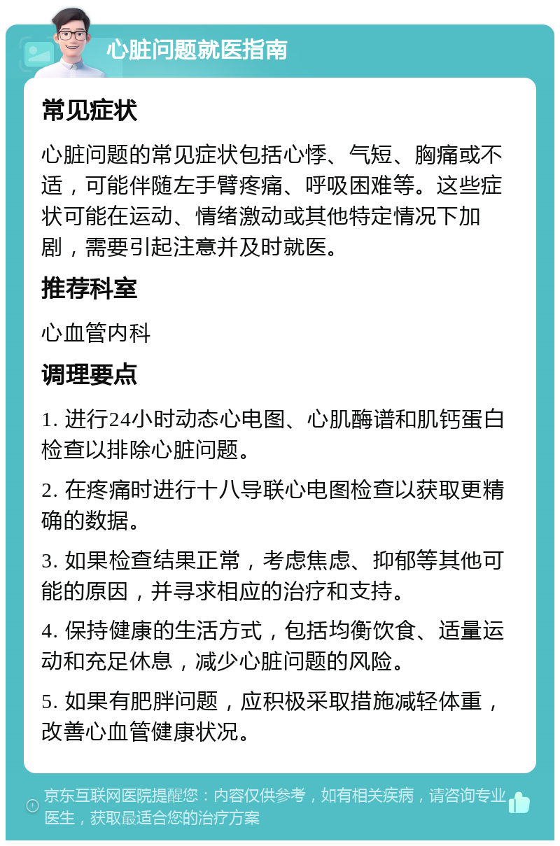 心脏问题就医指南 常见症状 心脏问题的常见症状包括心悸、气短、胸痛或不适，可能伴随左手臂疼痛、呼吸困难等。这些症状可能在运动、情绪激动或其他特定情况下加剧，需要引起注意并及时就医。 推荐科室 心血管内科 调理要点 1. 进行24小时动态心电图、心肌酶谱和肌钙蛋白检查以排除心脏问题。 2. 在疼痛时进行十八导联心电图检查以获取更精确的数据。 3. 如果检查结果正常，考虑焦虑、抑郁等其他可能的原因，并寻求相应的治疗和支持。 4. 保持健康的生活方式，包括均衡饮食、适量运动和充足休息，减少心脏问题的风险。 5. 如果有肥胖问题，应积极采取措施减轻体重，改善心血管健康状况。