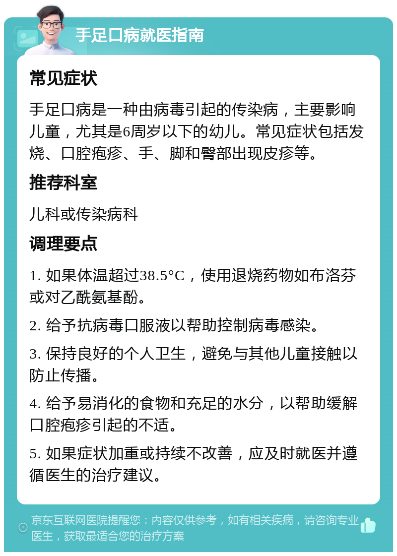 手足口病就医指南 常见症状 手足口病是一种由病毒引起的传染病，主要影响儿童，尤其是6周岁以下的幼儿。常见症状包括发烧、口腔疱疹、手、脚和臀部出现皮疹等。 推荐科室 儿科或传染病科 调理要点 1. 如果体温超过38.5°C，使用退烧药物如布洛芬或对乙酰氨基酚。 2. 给予抗病毒口服液以帮助控制病毒感染。 3. 保持良好的个人卫生，避免与其他儿童接触以防止传播。 4. 给予易消化的食物和充足的水分，以帮助缓解口腔疱疹引起的不适。 5. 如果症状加重或持续不改善，应及时就医并遵循医生的治疗建议。