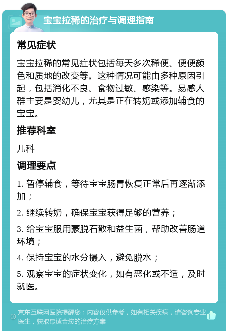 宝宝拉稀的治疗与调理指南 常见症状 宝宝拉稀的常见症状包括每天多次稀便、便便颜色和质地的改变等。这种情况可能由多种原因引起，包括消化不良、食物过敏、感染等。易感人群主要是婴幼儿，尤其是正在转奶或添加辅食的宝宝。 推荐科室 儿科 调理要点 1. 暂停辅食，等待宝宝肠胃恢复正常后再逐渐添加； 2. 继续转奶，确保宝宝获得足够的营养； 3. 给宝宝服用蒙脱石散和益生菌，帮助改善肠道环境； 4. 保持宝宝的水分摄入，避免脱水； 5. 观察宝宝的症状变化，如有恶化或不适，及时就医。