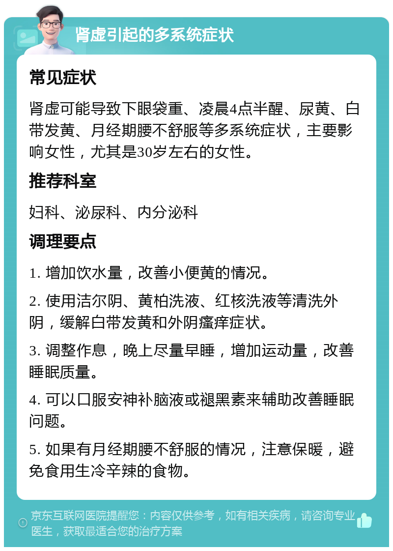 肾虚引起的多系统症状 常见症状 肾虚可能导致下眼袋重、凌晨4点半醒、尿黄、白带发黄、月经期腰不舒服等多系统症状，主要影响女性，尤其是30岁左右的女性。 推荐科室 妇科、泌尿科、内分泌科 调理要点 1. 增加饮水量，改善小便黄的情况。 2. 使用洁尔阴、黄柏洗液、红核洗液等清洗外阴，缓解白带发黄和外阴瘙痒症状。 3. 调整作息，晚上尽量早睡，增加运动量，改善睡眠质量。 4. 可以口服安神补脑液或褪黑素来辅助改善睡眠问题。 5. 如果有月经期腰不舒服的情况，注意保暖，避免食用生冷辛辣的食物。