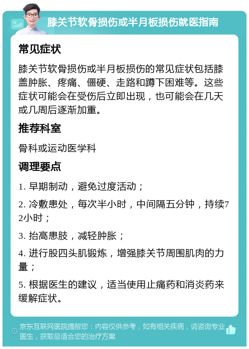 膝关节软骨损伤或半月板损伤就医指南 常见症状 膝关节软骨损伤或半月板损伤的常见症状包括膝盖肿胀、疼痛、僵硬、走路和蹲下困难等。这些症状可能会在受伤后立即出现，也可能会在几天或几周后逐渐加重。 推荐科室 骨科或运动医学科 调理要点 1. 早期制动，避免过度活动； 2. 冷敷患处，每次半小时，中间隔五分钟，持续72小时； 3. 抬高患肢，减轻肿胀； 4. 进行股四头肌锻炼，增强膝关节周围肌肉的力量； 5. 根据医生的建议，适当使用止痛药和消炎药来缓解症状。