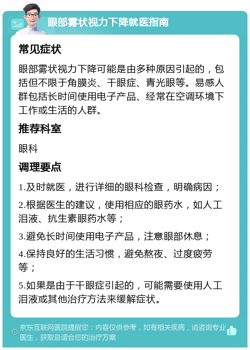 眼部雾状视力下降就医指南 常见症状 眼部雾状视力下降可能是由多种原因引起的，包括但不限于角膜炎、干眼症、青光眼等。易感人群包括长时间使用电子产品、经常在空调环境下工作或生活的人群。 推荐科室 眼科 调理要点 1.及时就医，进行详细的眼科检查，明确病因； 2.根据医生的建议，使用相应的眼药水，如人工泪液、抗生素眼药水等； 3.避免长时间使用电子产品，注意眼部休息； 4.保持良好的生活习惯，避免熬夜、过度疲劳等； 5.如果是由于干眼症引起的，可能需要使用人工泪液或其他治疗方法来缓解症状。