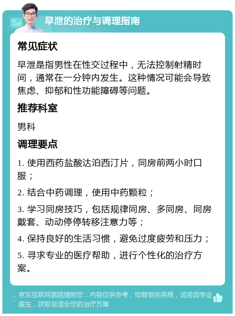 早泄的治疗与调理指南 常见症状 早泄是指男性在性交过程中，无法控制射精时间，通常在一分钟内发生。这种情况可能会导致焦虑、抑郁和性功能障碍等问题。 推荐科室 男科 调理要点 1. 使用西药盐酸达泊西汀片，同房前两小时口服； 2. 结合中药调理，使用中药颗粒； 3. 学习同房技巧，包括规律同房、多同房、同房戴套、动动停停转移注意力等； 4. 保持良好的生活习惯，避免过度疲劳和压力； 5. 寻求专业的医疗帮助，进行个性化的治疗方案。