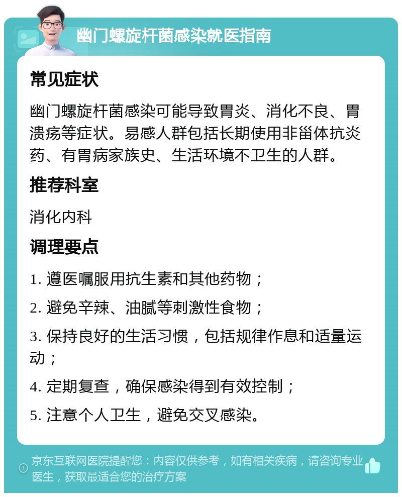 幽门螺旋杆菌感染就医指南 常见症状 幽门螺旋杆菌感染可能导致胃炎、消化不良、胃溃疡等症状。易感人群包括长期使用非甾体抗炎药、有胃病家族史、生活环境不卫生的人群。 推荐科室 消化内科 调理要点 1. 遵医嘱服用抗生素和其他药物； 2. 避免辛辣、油腻等刺激性食物； 3. 保持良好的生活习惯，包括规律作息和适量运动； 4. 定期复查，确保感染得到有效控制； 5. 注意个人卫生，避免交叉感染。