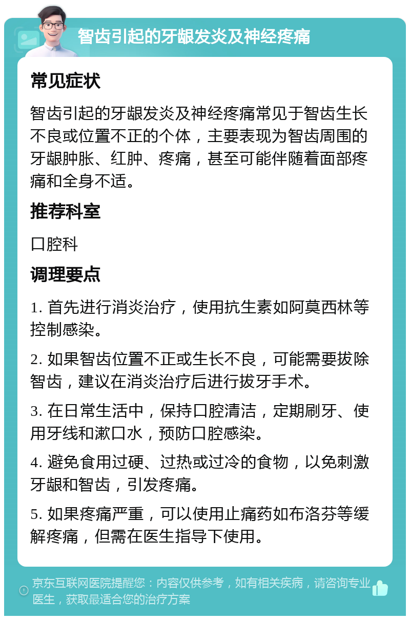 智齿引起的牙龈发炎及神经疼痛 常见症状 智齿引起的牙龈发炎及神经疼痛常见于智齿生长不良或位置不正的个体，主要表现为智齿周围的牙龈肿胀、红肿、疼痛，甚至可能伴随着面部疼痛和全身不适。 推荐科室 口腔科 调理要点 1. 首先进行消炎治疗，使用抗生素如阿莫西林等控制感染。 2. 如果智齿位置不正或生长不良，可能需要拔除智齿，建议在消炎治疗后进行拔牙手术。 3. 在日常生活中，保持口腔清洁，定期刷牙、使用牙线和漱口水，预防口腔感染。 4. 避免食用过硬、过热或过冷的食物，以免刺激牙龈和智齿，引发疼痛。 5. 如果疼痛严重，可以使用止痛药如布洛芬等缓解疼痛，但需在医生指导下使用。