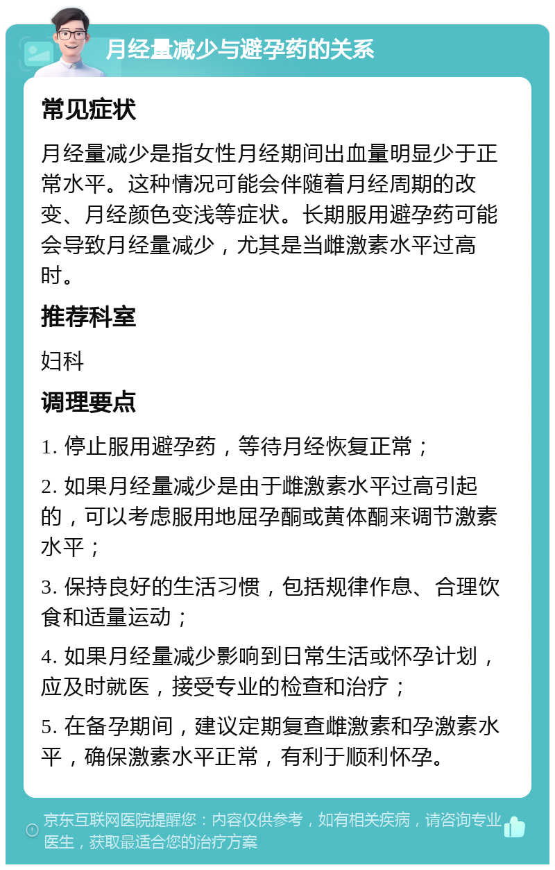 月经量减少与避孕药的关系 常见症状 月经量减少是指女性月经期间出血量明显少于正常水平。这种情况可能会伴随着月经周期的改变、月经颜色变浅等症状。长期服用避孕药可能会导致月经量减少，尤其是当雌激素水平过高时。 推荐科室 妇科 调理要点 1. 停止服用避孕药，等待月经恢复正常； 2. 如果月经量减少是由于雌激素水平过高引起的，可以考虑服用地屈孕酮或黄体酮来调节激素水平； 3. 保持良好的生活习惯，包括规律作息、合理饮食和适量运动； 4. 如果月经量减少影响到日常生活或怀孕计划，应及时就医，接受专业的检查和治疗； 5. 在备孕期间，建议定期复查雌激素和孕激素水平，确保激素水平正常，有利于顺利怀孕。