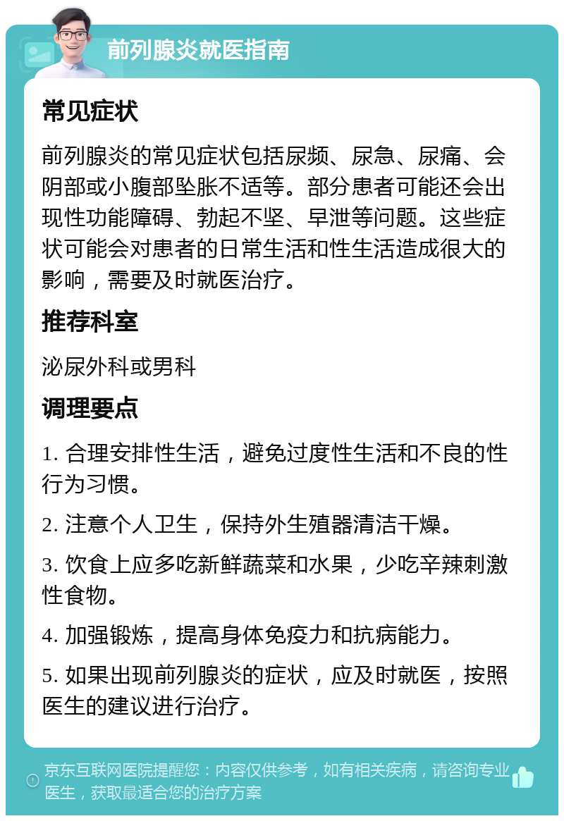 前列腺炎就医指南 常见症状 前列腺炎的常见症状包括尿频、尿急、尿痛、会阴部或小腹部坠胀不适等。部分患者可能还会出现性功能障碍、勃起不坚、早泄等问题。这些症状可能会对患者的日常生活和性生活造成很大的影响，需要及时就医治疗。 推荐科室 泌尿外科或男科 调理要点 1. 合理安排性生活，避免过度性生活和不良的性行为习惯。 2. 注意个人卫生，保持外生殖器清洁干燥。 3. 饮食上应多吃新鲜蔬菜和水果，少吃辛辣刺激性食物。 4. 加强锻炼，提高身体免疫力和抗病能力。 5. 如果出现前列腺炎的症状，应及时就医，按照医生的建议进行治疗。