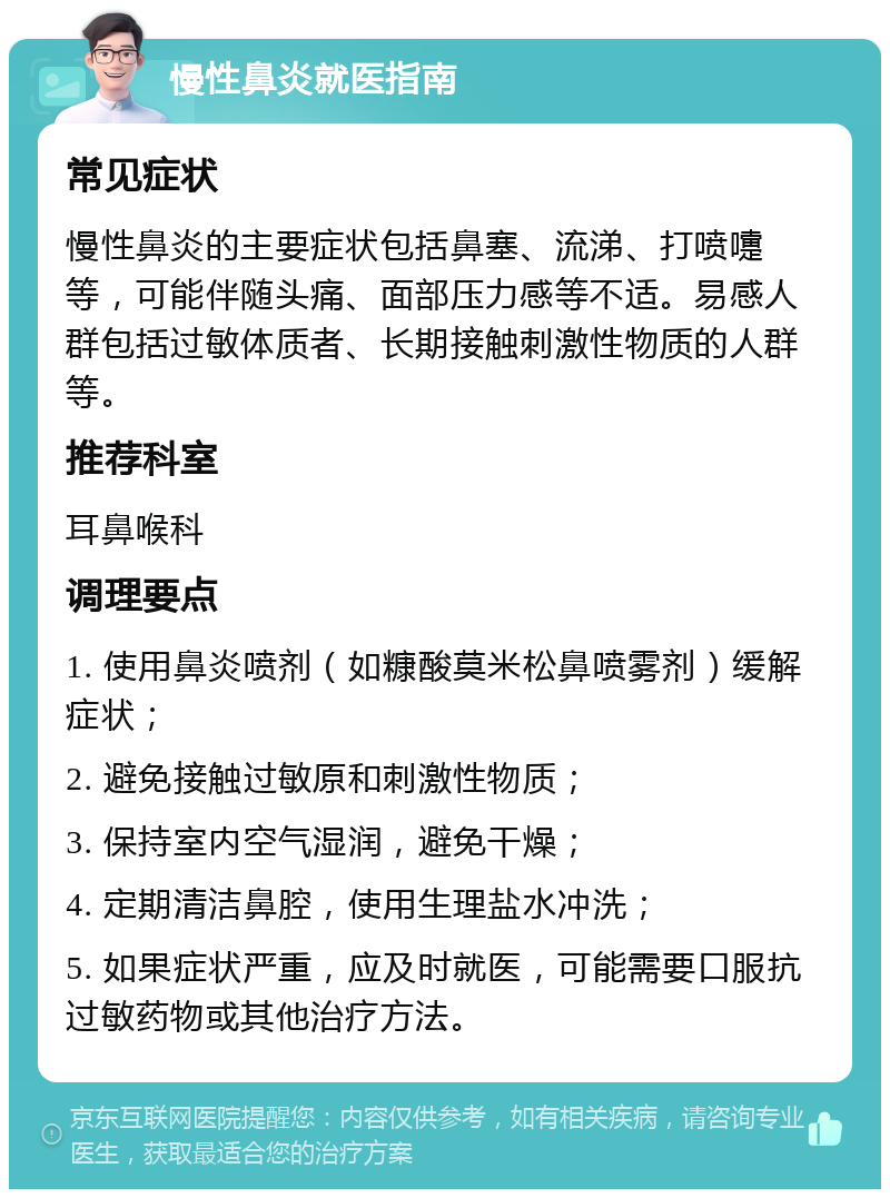 慢性鼻炎就医指南 常见症状 慢性鼻炎的主要症状包括鼻塞、流涕、打喷嚏等，可能伴随头痛、面部压力感等不适。易感人群包括过敏体质者、长期接触刺激性物质的人群等。 推荐科室 耳鼻喉科 调理要点 1. 使用鼻炎喷剂（如糠酸莫米松鼻喷雾剂）缓解症状； 2. 避免接触过敏原和刺激性物质； 3. 保持室内空气湿润，避免干燥； 4. 定期清洁鼻腔，使用生理盐水冲洗； 5. 如果症状严重，应及时就医，可能需要口服抗过敏药物或其他治疗方法。