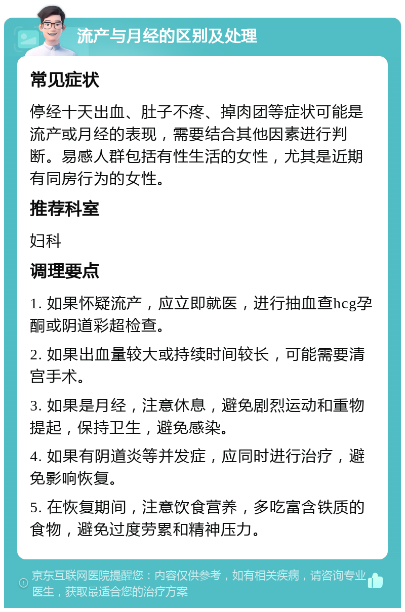 流产与月经的区别及处理 常见症状 停经十天出血、肚子不疼、掉肉团等症状可能是流产或月经的表现，需要结合其他因素进行判断。易感人群包括有性生活的女性，尤其是近期有同房行为的女性。 推荐科室 妇科 调理要点 1. 如果怀疑流产，应立即就医，进行抽血查hcg孕酮或阴道彩超检查。 2. 如果出血量较大或持续时间较长，可能需要清宫手术。 3. 如果是月经，注意休息，避免剧烈运动和重物提起，保持卫生，避免感染。 4. 如果有阴道炎等并发症，应同时进行治疗，避免影响恢复。 5. 在恢复期间，注意饮食营养，多吃富含铁质的食物，避免过度劳累和精神压力。