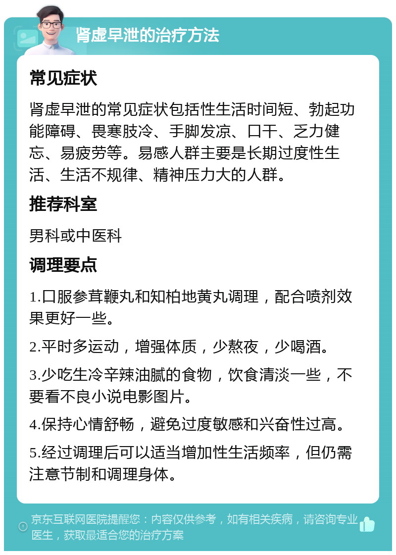 肾虚早泄的治疗方法 常见症状 肾虚早泄的常见症状包括性生活时间短、勃起功能障碍、畏寒肢冷、手脚发凉、口干、乏力健忘、易疲劳等。易感人群主要是长期过度性生活、生活不规律、精神压力大的人群。 推荐科室 男科或中医科 调理要点 1.口服参茸鞭丸和知柏地黄丸调理，配合喷剂效果更好一些。 2.平时多运动，增强体质，少熬夜，少喝酒。 3.少吃生冷辛辣油腻的食物，饮食清淡一些，不要看不良小说电影图片。 4.保持心情舒畅，避免过度敏感和兴奋性过高。 5.经过调理后可以适当增加性生活频率，但仍需注意节制和调理身体。