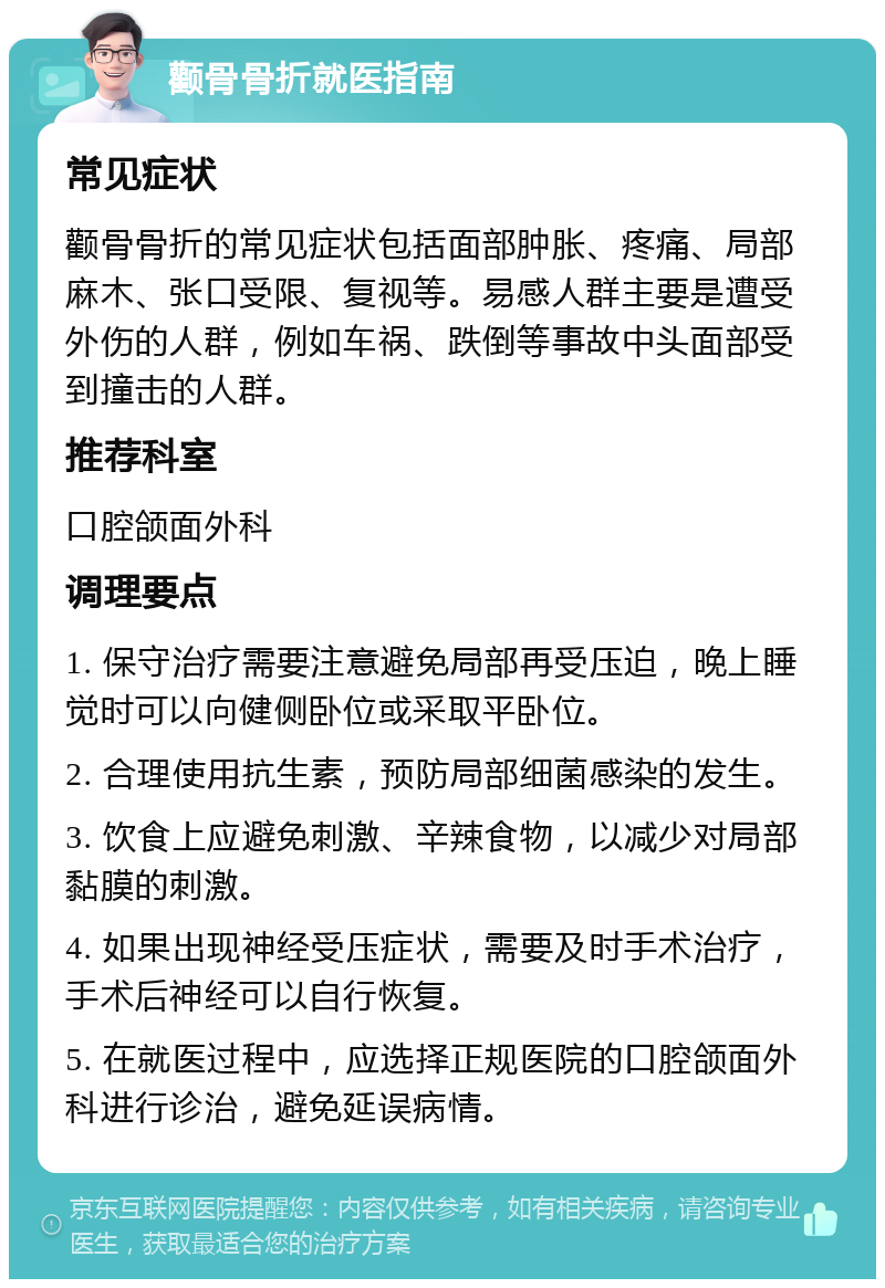 颧骨骨折就医指南 常见症状 颧骨骨折的常见症状包括面部肿胀、疼痛、局部麻木、张口受限、复视等。易感人群主要是遭受外伤的人群，例如车祸、跌倒等事故中头面部受到撞击的人群。 推荐科室 口腔颌面外科 调理要点 1. 保守治疗需要注意避免局部再受压迫，晚上睡觉时可以向健侧卧位或采取平卧位。 2. 合理使用抗生素，预防局部细菌感染的发生。 3. 饮食上应避免刺激、辛辣食物，以减少对局部黏膜的刺激。 4. 如果出现神经受压症状，需要及时手术治疗，手术后神经可以自行恢复。 5. 在就医过程中，应选择正规医院的口腔颌面外科进行诊治，避免延误病情。