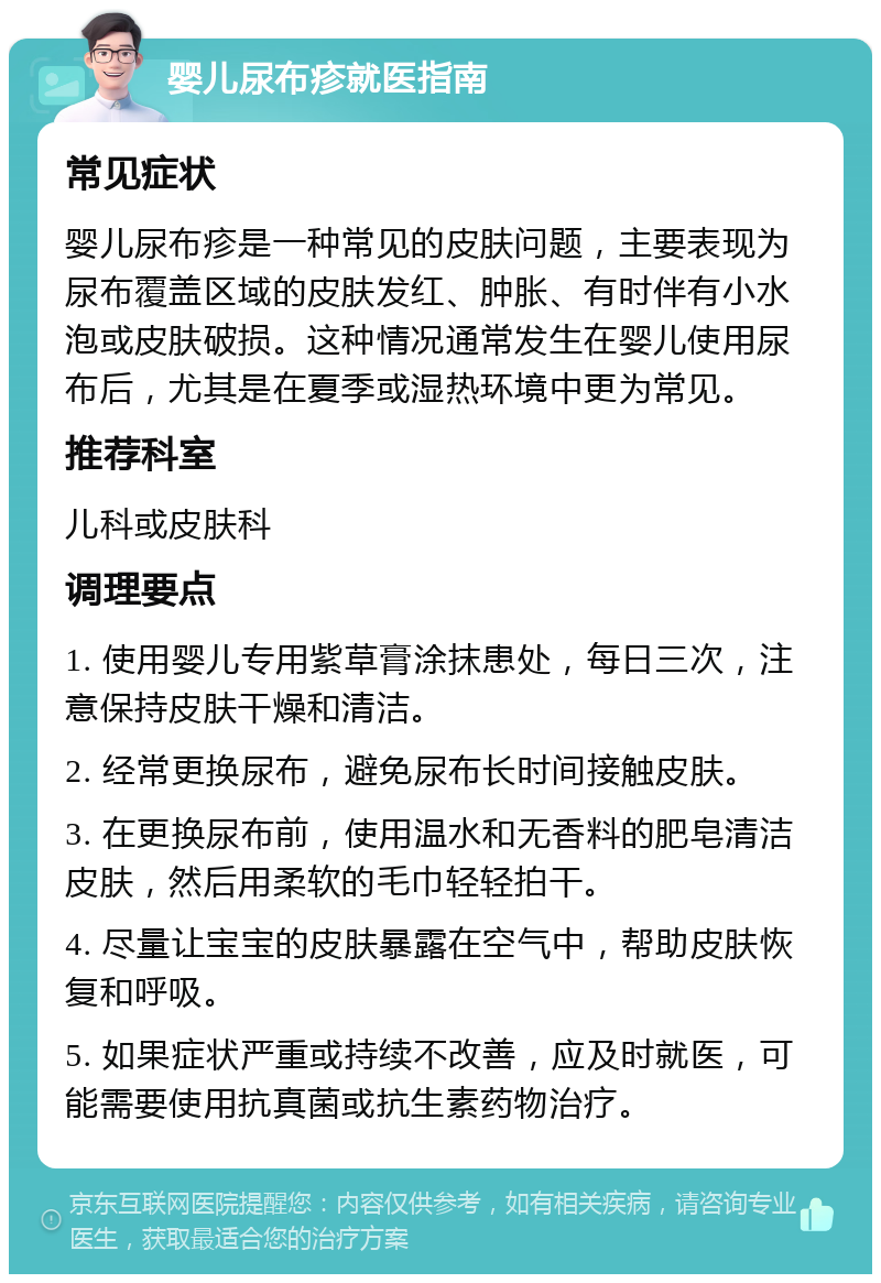 婴儿尿布疹就医指南 常见症状 婴儿尿布疹是一种常见的皮肤问题，主要表现为尿布覆盖区域的皮肤发红、肿胀、有时伴有小水泡或皮肤破损。这种情况通常发生在婴儿使用尿布后，尤其是在夏季或湿热环境中更为常见。 推荐科室 儿科或皮肤科 调理要点 1. 使用婴儿专用紫草膏涂抹患处，每日三次，注意保持皮肤干燥和清洁。 2. 经常更换尿布，避免尿布长时间接触皮肤。 3. 在更换尿布前，使用温水和无香料的肥皂清洁皮肤，然后用柔软的毛巾轻轻拍干。 4. 尽量让宝宝的皮肤暴露在空气中，帮助皮肤恢复和呼吸。 5. 如果症状严重或持续不改善，应及时就医，可能需要使用抗真菌或抗生素药物治疗。