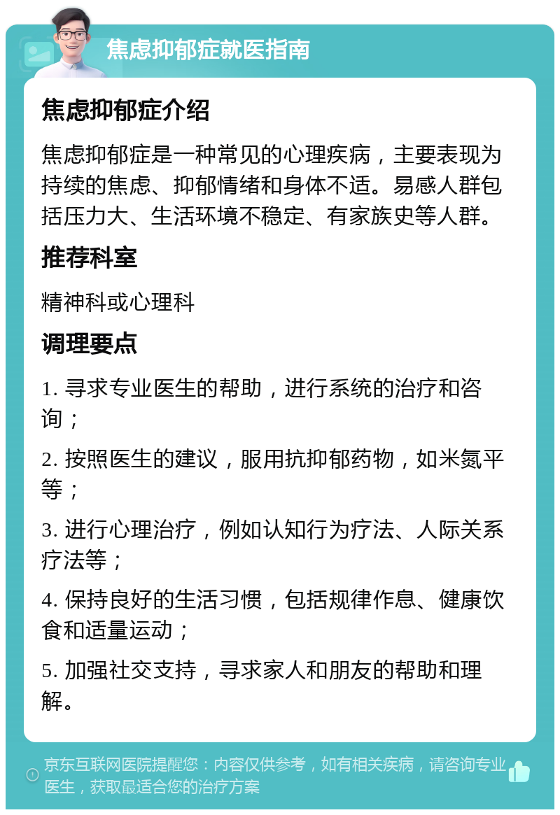 焦虑抑郁症就医指南 焦虑抑郁症介绍 焦虑抑郁症是一种常见的心理疾病，主要表现为持续的焦虑、抑郁情绪和身体不适。易感人群包括压力大、生活环境不稳定、有家族史等人群。 推荐科室 精神科或心理科 调理要点 1. 寻求专业医生的帮助，进行系统的治疗和咨询； 2. 按照医生的建议，服用抗抑郁药物，如米氮平等； 3. 进行心理治疗，例如认知行为疗法、人际关系疗法等； 4. 保持良好的生活习惯，包括规律作息、健康饮食和适量运动； 5. 加强社交支持，寻求家人和朋友的帮助和理解。