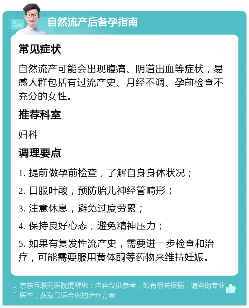 自然流产后备孕指南 常见症状 自然流产可能会出现腹痛、阴道出血等症状，易感人群包括有过流产史、月经不调、孕前检查不充分的女性。 推荐科室 妇科 调理要点 1. 提前做孕前检查，了解自身身体状况； 2. 口服叶酸，预防胎儿神经管畸形； 3. 注意休息，避免过度劳累； 4. 保持良好心态，避免精神压力； 5. 如果有复发性流产史，需要进一步检查和治疗，可能需要服用黄体酮等药物来维持妊娠。