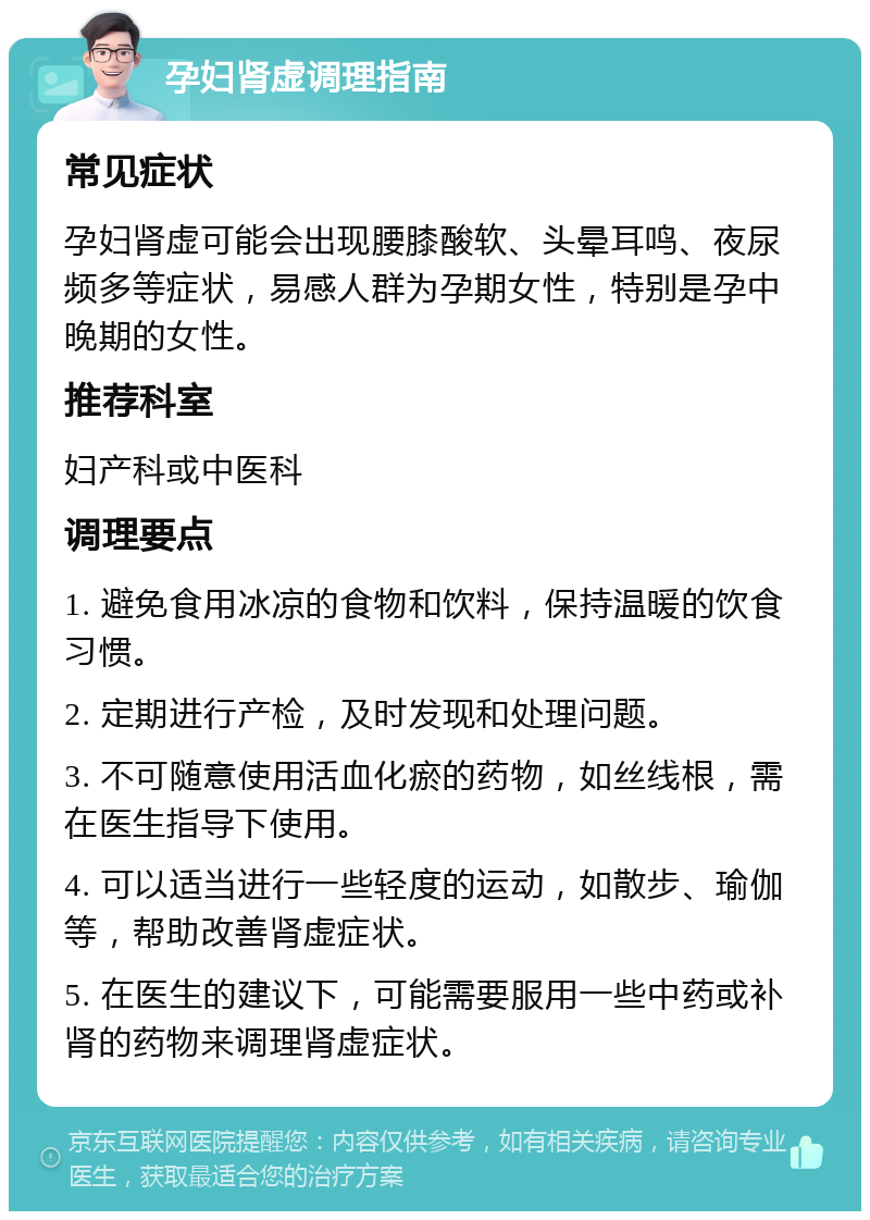 孕妇肾虚调理指南 常见症状 孕妇肾虚可能会出现腰膝酸软、头晕耳鸣、夜尿频多等症状，易感人群为孕期女性，特别是孕中晚期的女性。 推荐科室 妇产科或中医科 调理要点 1. 避免食用冰凉的食物和饮料，保持温暖的饮食习惯。 2. 定期进行产检，及时发现和处理问题。 3. 不可随意使用活血化瘀的药物，如丝线根，需在医生指导下使用。 4. 可以适当进行一些轻度的运动，如散步、瑜伽等，帮助改善肾虚症状。 5. 在医生的建议下，可能需要服用一些中药或补肾的药物来调理肾虚症状。