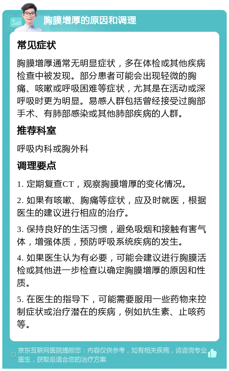 胸膜增厚的原因和调理 常见症状 胸膜增厚通常无明显症状，多在体检或其他疾病检查中被发现。部分患者可能会出现轻微的胸痛、咳嗽或呼吸困难等症状，尤其是在活动或深呼吸时更为明显。易感人群包括曾经接受过胸部手术、有肺部感染或其他肺部疾病的人群。 推荐科室 呼吸内科或胸外科 调理要点 1. 定期复查CT，观察胸膜增厚的变化情况。 2. 如果有咳嗽、胸痛等症状，应及时就医，根据医生的建议进行相应的治疗。 3. 保持良好的生活习惯，避免吸烟和接触有害气体，增强体质，预防呼吸系统疾病的发生。 4. 如果医生认为有必要，可能会建议进行胸膜活检或其他进一步检查以确定胸膜增厚的原因和性质。 5. 在医生的指导下，可能需要服用一些药物来控制症状或治疗潜在的疾病，例如抗生素、止咳药等。