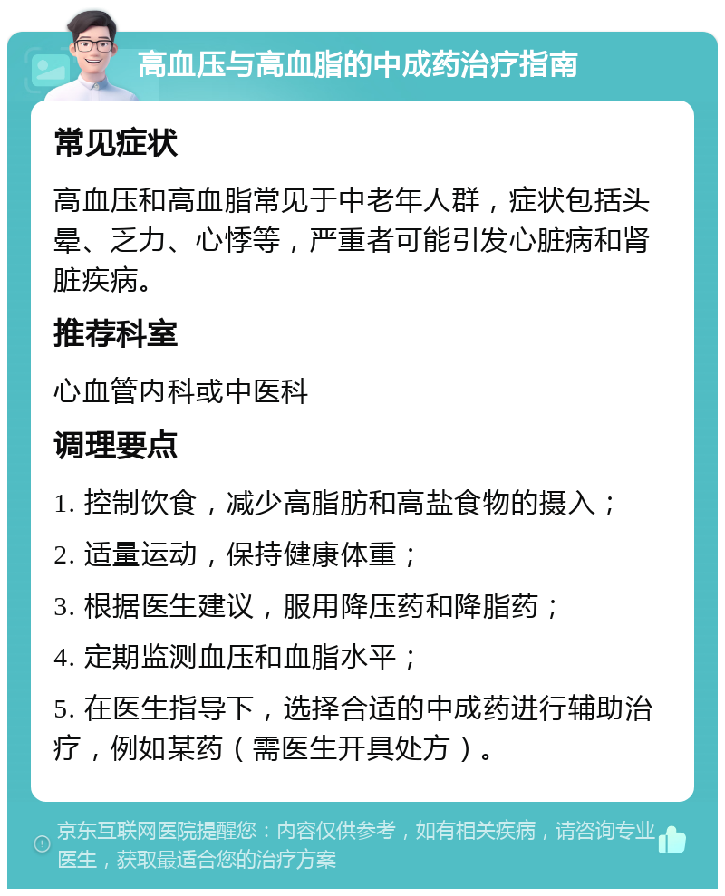 高血压与高血脂的中成药治疗指南 常见症状 高血压和高血脂常见于中老年人群，症状包括头晕、乏力、心悸等，严重者可能引发心脏病和肾脏疾病。 推荐科室 心血管内科或中医科 调理要点 1. 控制饮食，减少高脂肪和高盐食物的摄入； 2. 适量运动，保持健康体重； 3. 根据医生建议，服用降压药和降脂药； 4. 定期监测血压和血脂水平； 5. 在医生指导下，选择合适的中成药进行辅助治疗，例如某药（需医生开具处方）。