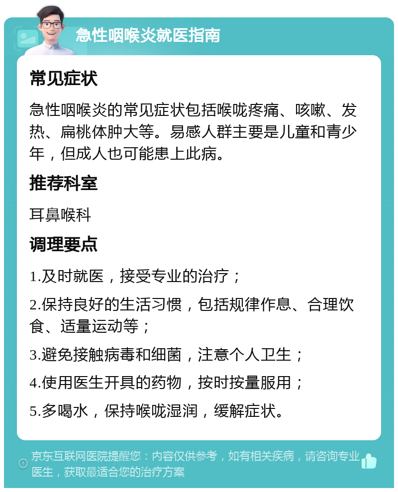 急性咽喉炎就医指南 常见症状 急性咽喉炎的常见症状包括喉咙疼痛、咳嗽、发热、扁桃体肿大等。易感人群主要是儿童和青少年，但成人也可能患上此病。 推荐科室 耳鼻喉科 调理要点 1.及时就医，接受专业的治疗； 2.保持良好的生活习惯，包括规律作息、合理饮食、适量运动等； 3.避免接触病毒和细菌，注意个人卫生； 4.使用医生开具的药物，按时按量服用； 5.多喝水，保持喉咙湿润，缓解症状。