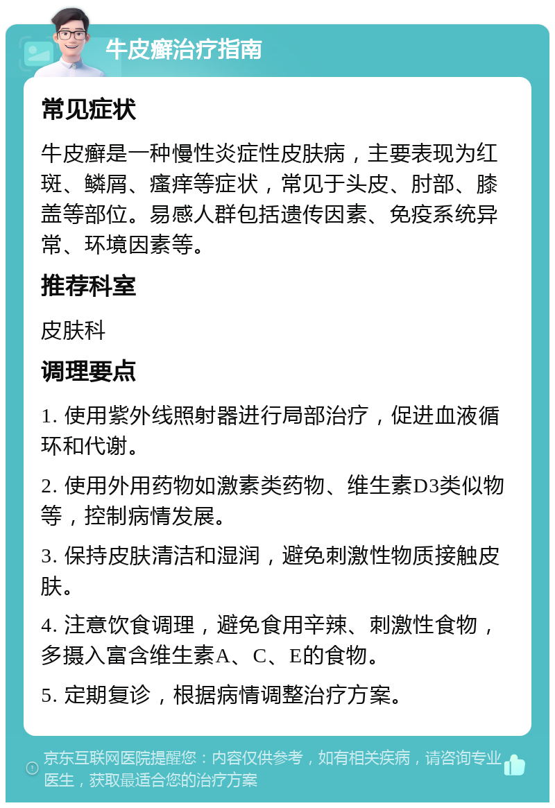 牛皮癣治疗指南 常见症状 牛皮癣是一种慢性炎症性皮肤病，主要表现为红斑、鳞屑、瘙痒等症状，常见于头皮、肘部、膝盖等部位。易感人群包括遗传因素、免疫系统异常、环境因素等。 推荐科室 皮肤科 调理要点 1. 使用紫外线照射器进行局部治疗，促进血液循环和代谢。 2. 使用外用药物如激素类药物、维生素D3类似物等，控制病情发展。 3. 保持皮肤清洁和湿润，避免刺激性物质接触皮肤。 4. 注意饮食调理，避免食用辛辣、刺激性食物，多摄入富含维生素A、C、E的食物。 5. 定期复诊，根据病情调整治疗方案。