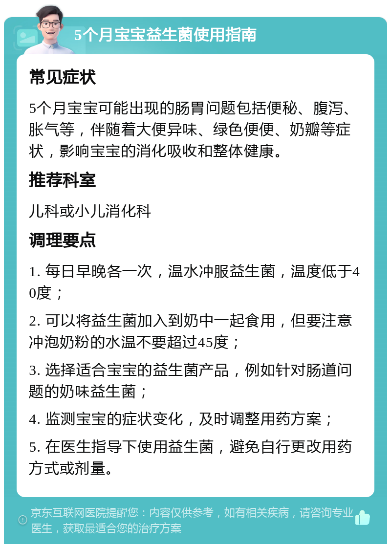 5个月宝宝益生菌使用指南 常见症状 5个月宝宝可能出现的肠胃问题包括便秘、腹泻、胀气等，伴随着大便异味、绿色便便、奶瓣等症状，影响宝宝的消化吸收和整体健康。 推荐科室 儿科或小儿消化科 调理要点 1. 每日早晚各一次，温水冲服益生菌，温度低于40度； 2. 可以将益生菌加入到奶中一起食用，但要注意冲泡奶粉的水温不要超过45度； 3. 选择适合宝宝的益生菌产品，例如针对肠道问题的奶味益生菌； 4. 监测宝宝的症状变化，及时调整用药方案； 5. 在医生指导下使用益生菌，避免自行更改用药方式或剂量。