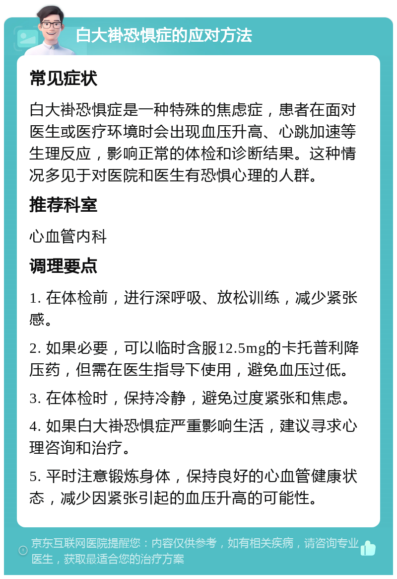 白大褂恐惧症的应对方法 常见症状 白大褂恐惧症是一种特殊的焦虑症，患者在面对医生或医疗环境时会出现血压升高、心跳加速等生理反应，影响正常的体检和诊断结果。这种情况多见于对医院和医生有恐惧心理的人群。 推荐科室 心血管内科 调理要点 1. 在体检前，进行深呼吸、放松训练，减少紧张感。 2. 如果必要，可以临时含服12.5mg的卡托普利降压药，但需在医生指导下使用，避免血压过低。 3. 在体检时，保持冷静，避免过度紧张和焦虑。 4. 如果白大褂恐惧症严重影响生活，建议寻求心理咨询和治疗。 5. 平时注意锻炼身体，保持良好的心血管健康状态，减少因紧张引起的血压升高的可能性。