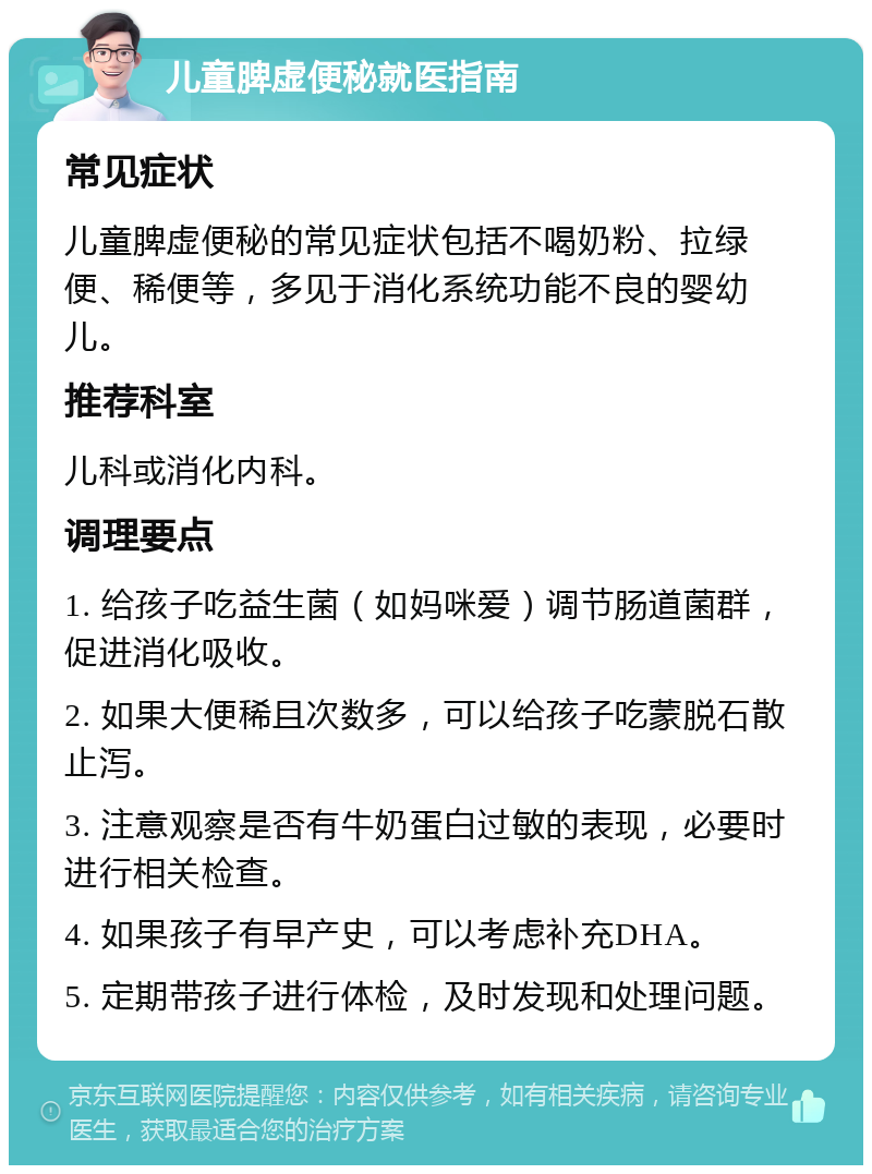 儿童脾虚便秘就医指南 常见症状 儿童脾虚便秘的常见症状包括不喝奶粉、拉绿便、稀便等，多见于消化系统功能不良的婴幼儿。 推荐科室 儿科或消化内科。 调理要点 1. 给孩子吃益生菌（如妈咪爱）调节肠道菌群，促进消化吸收。 2. 如果大便稀且次数多，可以给孩子吃蒙脱石散止泻。 3. 注意观察是否有牛奶蛋白过敏的表现，必要时进行相关检查。 4. 如果孩子有早产史，可以考虑补充DHA。 5. 定期带孩子进行体检，及时发现和处理问题。