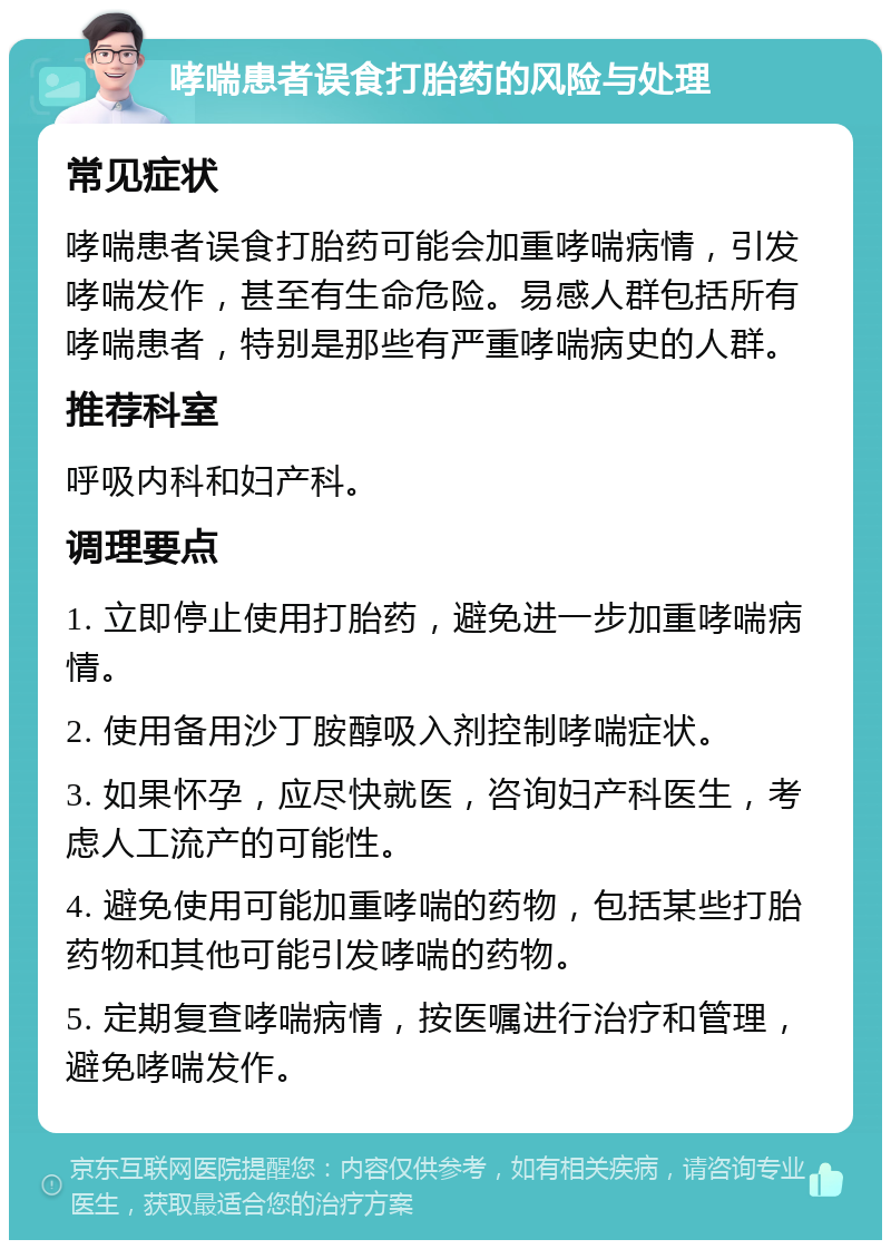 哮喘患者误食打胎药的风险与处理 常见症状 哮喘患者误食打胎药可能会加重哮喘病情，引发哮喘发作，甚至有生命危险。易感人群包括所有哮喘患者，特别是那些有严重哮喘病史的人群。 推荐科室 呼吸内科和妇产科。 调理要点 1. 立即停止使用打胎药，避免进一步加重哮喘病情。 2. 使用备用沙丁胺醇吸入剂控制哮喘症状。 3. 如果怀孕，应尽快就医，咨询妇产科医生，考虑人工流产的可能性。 4. 避免使用可能加重哮喘的药物，包括某些打胎药物和其他可能引发哮喘的药物。 5. 定期复查哮喘病情，按医嘱进行治疗和管理，避免哮喘发作。