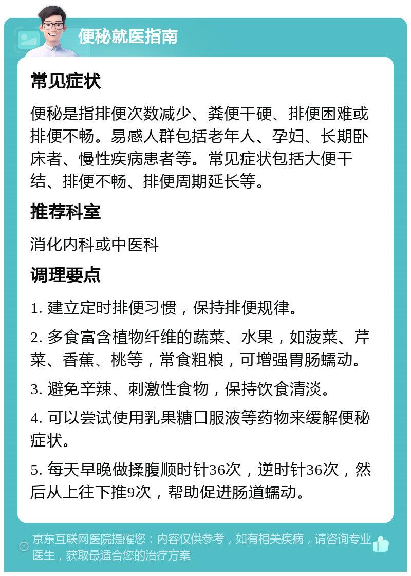 便秘就医指南 常见症状 便秘是指排便次数减少、粪便干硬、排便困难或排便不畅。易感人群包括老年人、孕妇、长期卧床者、慢性疾病患者等。常见症状包括大便干结、排便不畅、排便周期延长等。 推荐科室 消化内科或中医科 调理要点 1. 建立定时排便习惯，保持排便规律。 2. 多食富含植物纤维的蔬菜、水果，如菠菜、芹菜、香蕉、桃等，常食粗粮，可增强胃肠蠕动。 3. 避免辛辣、刺激性食物，保持饮食清淡。 4. 可以尝试使用乳果糖口服液等药物来缓解便秘症状。 5. 每天早晚做揉腹顺时针36次，逆时针36次，然后从上往下推9次，帮助促进肠道蠕动。