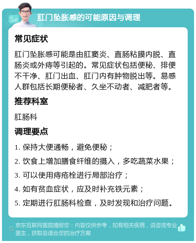 肛门坠胀感的可能原因与调理 常见症状 肛门坠胀感可能是由肛窦炎、直肠粘膜内脱、直肠炎或外痔等引起的。常见症状包括便秘、排便不干净、肛门出血、肛门内有肿物脱出等。易感人群包括长期便秘者、久坐不动者、减肥者等。 推荐科室 肛肠科 调理要点 1. 保持大便通畅，避免便秘； 2. 饮食上增加膳食纤维的摄入，多吃蔬菜水果； 3. 可以使用痔疮栓进行局部治疗； 4. 如有贫血症状，应及时补充铁元素； 5. 定期进行肛肠科检查，及时发现和治疗问题。