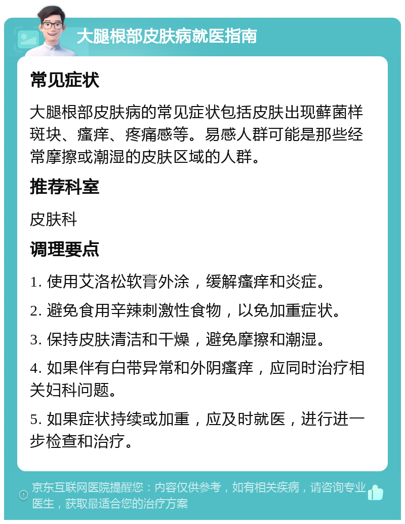 大腿根部皮肤病就医指南 常见症状 大腿根部皮肤病的常见症状包括皮肤出现藓菌样斑块、瘙痒、疼痛感等。易感人群可能是那些经常摩擦或潮湿的皮肤区域的人群。 推荐科室 皮肤科 调理要点 1. 使用艾洛松软膏外涂，缓解瘙痒和炎症。 2. 避免食用辛辣刺激性食物，以免加重症状。 3. 保持皮肤清洁和干燥，避免摩擦和潮湿。 4. 如果伴有白带异常和外阴瘙痒，应同时治疗相关妇科问题。 5. 如果症状持续或加重，应及时就医，进行进一步检查和治疗。