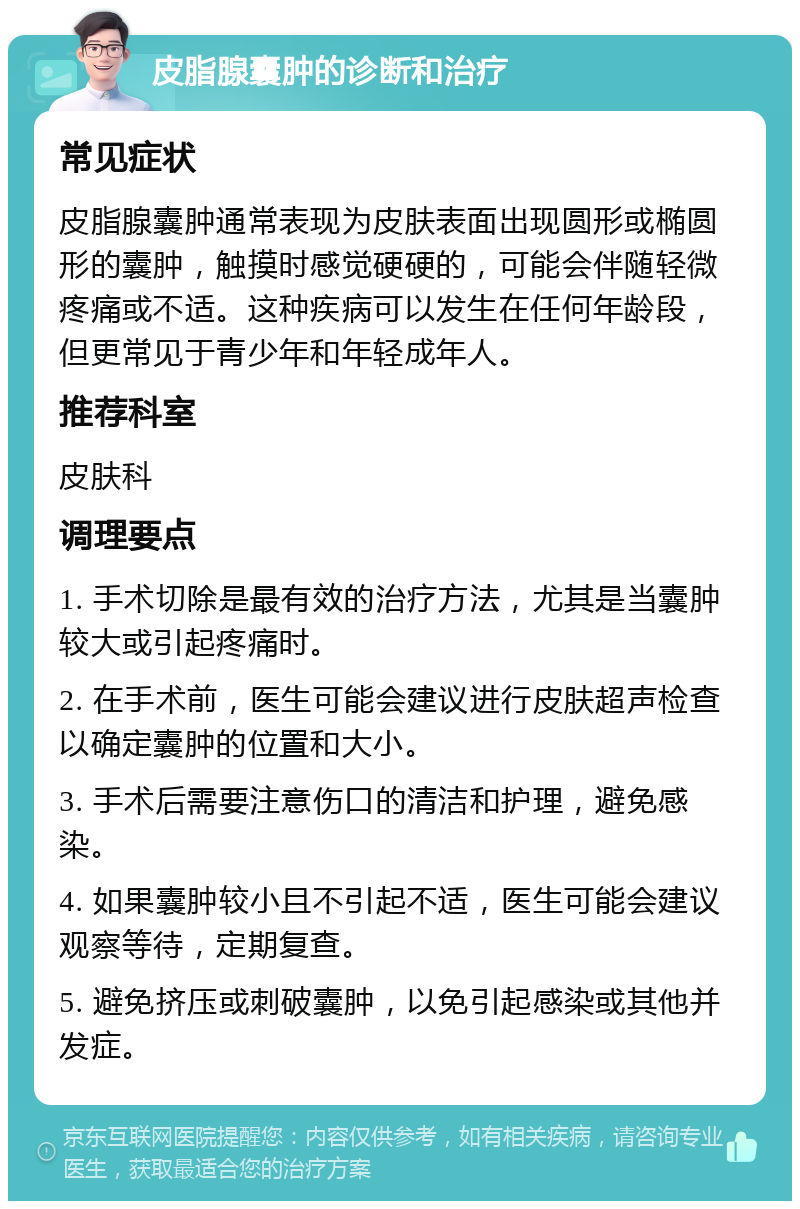 皮脂腺囊肿的诊断和治疗 常见症状 皮脂腺囊肿通常表现为皮肤表面出现圆形或椭圆形的囊肿，触摸时感觉硬硬的，可能会伴随轻微疼痛或不适。这种疾病可以发生在任何年龄段，但更常见于青少年和年轻成年人。 推荐科室 皮肤科 调理要点 1. 手术切除是最有效的治疗方法，尤其是当囊肿较大或引起疼痛时。 2. 在手术前，医生可能会建议进行皮肤超声检查以确定囊肿的位置和大小。 3. 手术后需要注意伤口的清洁和护理，避免感染。 4. 如果囊肿较小且不引起不适，医生可能会建议观察等待，定期复查。 5. 避免挤压或刺破囊肿，以免引起感染或其他并发症。