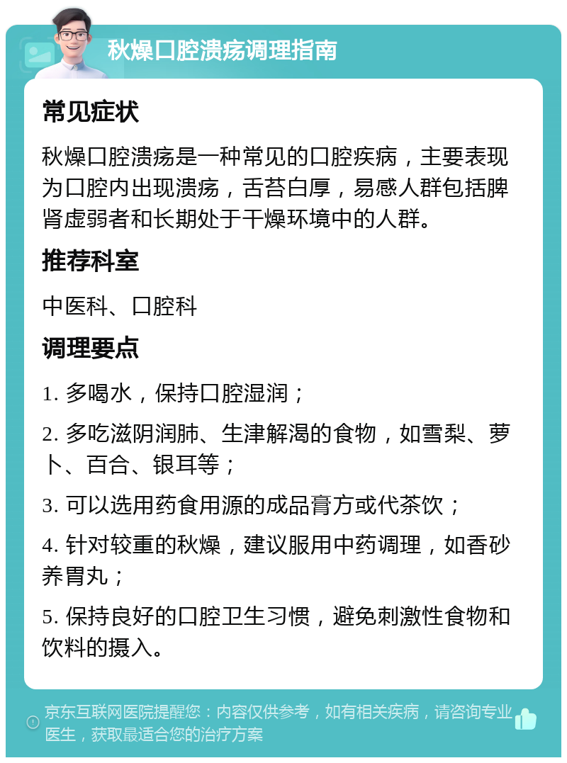 秋燥口腔溃疡调理指南 常见症状 秋燥口腔溃疡是一种常见的口腔疾病，主要表现为口腔内出现溃疡，舌苔白厚，易感人群包括脾肾虚弱者和长期处于干燥环境中的人群。 推荐科室 中医科、口腔科 调理要点 1. 多喝水，保持口腔湿润； 2. 多吃滋阴润肺、生津解渴的食物，如雪梨、萝卜、百合、银耳等； 3. 可以选用药食用源的成品膏方或代茶饮； 4. 针对较重的秋燥，建议服用中药调理，如香砂养胃丸； 5. 保持良好的口腔卫生习惯，避免刺激性食物和饮料的摄入。