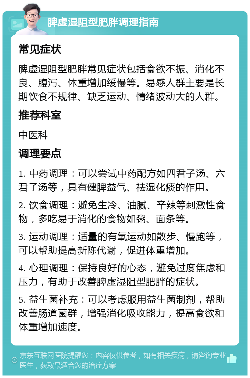 脾虚湿阻型肥胖调理指南 常见症状 脾虚湿阻型肥胖常见症状包括食欲不振、消化不良、腹泻、体重增加缓慢等。易感人群主要是长期饮食不规律、缺乏运动、情绪波动大的人群。 推荐科室 中医科 调理要点 1. 中药调理：可以尝试中药配方如四君子汤、六君子汤等，具有健脾益气、祛湿化痰的作用。 2. 饮食调理：避免生冷、油腻、辛辣等刺激性食物，多吃易于消化的食物如粥、面条等。 3. 运动调理：适量的有氧运动如散步、慢跑等，可以帮助提高新陈代谢，促进体重增加。 4. 心理调理：保持良好的心态，避免过度焦虑和压力，有助于改善脾虚湿阻型肥胖的症状。 5. 益生菌补充：可以考虑服用益生菌制剂，帮助改善肠道菌群，增强消化吸收能力，提高食欲和体重增加速度。