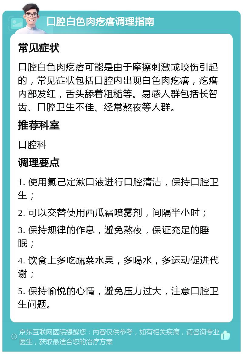 口腔白色肉疙瘩调理指南 常见症状 口腔白色肉疙瘩可能是由于摩擦刺激或咬伤引起的，常见症状包括口腔内出现白色肉疙瘩，疙瘩内部发红，舌头舔着粗糙等。易感人群包括长智齿、口腔卫生不佳、经常熬夜等人群。 推荐科室 口腔科 调理要点 1. 使用氯己定漱口液进行口腔清洁，保持口腔卫生； 2. 可以交替使用西瓜霜喷雾剂，间隔半小时； 3. 保持规律的作息，避免熬夜，保证充足的睡眠； 4. 饮食上多吃蔬菜水果，多喝水，多运动促进代谢； 5. 保持愉悦的心情，避免压力过大，注意口腔卫生问题。