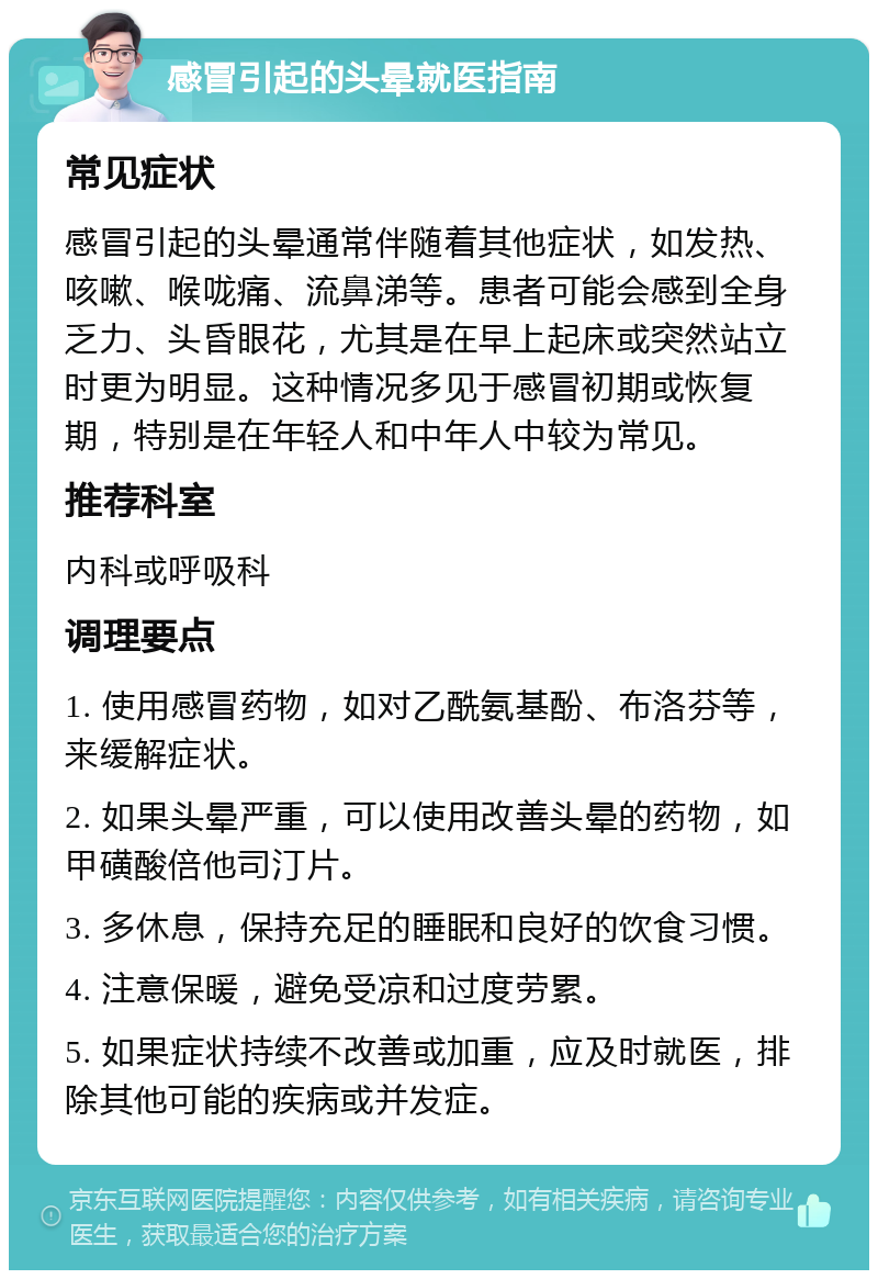 感冒引起的头晕就医指南 常见症状 感冒引起的头晕通常伴随着其他症状，如发热、咳嗽、喉咙痛、流鼻涕等。患者可能会感到全身乏力、头昏眼花，尤其是在早上起床或突然站立时更为明显。这种情况多见于感冒初期或恢复期，特别是在年轻人和中年人中较为常见。 推荐科室 内科或呼吸科 调理要点 1. 使用感冒药物，如对乙酰氨基酚、布洛芬等，来缓解症状。 2. 如果头晕严重，可以使用改善头晕的药物，如甲磺酸倍他司汀片。 3. 多休息，保持充足的睡眠和良好的饮食习惯。 4. 注意保暖，避免受凉和过度劳累。 5. 如果症状持续不改善或加重，应及时就医，排除其他可能的疾病或并发症。