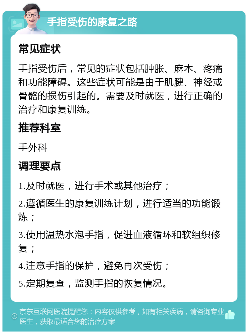 手指受伤的康复之路 常见症状 手指受伤后，常见的症状包括肿胀、麻木、疼痛和功能障碍。这些症状可能是由于肌腱、神经或骨骼的损伤引起的。需要及时就医，进行正确的治疗和康复训练。 推荐科室 手外科 调理要点 1.及时就医，进行手术或其他治疗； 2.遵循医生的康复训练计划，进行适当的功能锻炼； 3.使用温热水泡手指，促进血液循环和软组织修复； 4.注意手指的保护，避免再次受伤； 5.定期复查，监测手指的恢复情况。