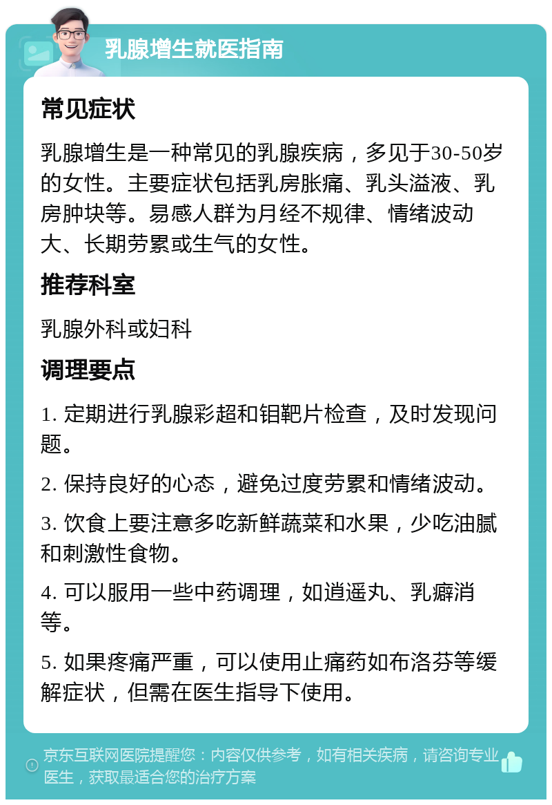 乳腺增生就医指南 常见症状 乳腺增生是一种常见的乳腺疾病，多见于30-50岁的女性。主要症状包括乳房胀痛、乳头溢液、乳房肿块等。易感人群为月经不规律、情绪波动大、长期劳累或生气的女性。 推荐科室 乳腺外科或妇科 调理要点 1. 定期进行乳腺彩超和钼靶片检查，及时发现问题。 2. 保持良好的心态，避免过度劳累和情绪波动。 3. 饮食上要注意多吃新鲜蔬菜和水果，少吃油腻和刺激性食物。 4. 可以服用一些中药调理，如逍遥丸、乳癖消等。 5. 如果疼痛严重，可以使用止痛药如布洛芬等缓解症状，但需在医生指导下使用。