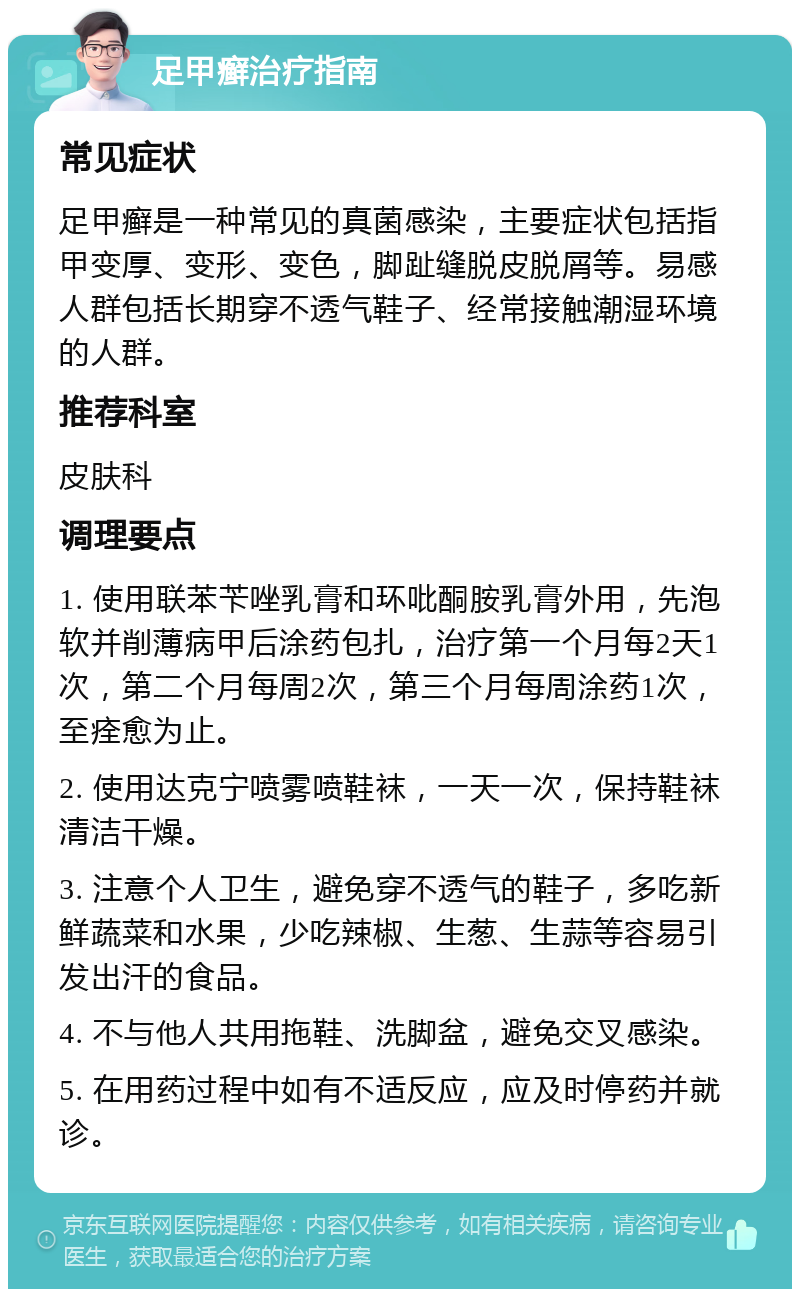 足甲癣治疗指南 常见症状 足甲癣是一种常见的真菌感染，主要症状包括指甲变厚、变形、变色，脚趾缝脱皮脱屑等。易感人群包括长期穿不透气鞋子、经常接触潮湿环境的人群。 推荐科室 皮肤科 调理要点 1. 使用联苯苄唑乳膏和环吡酮胺乳膏外用，先泡软并削薄病甲后涂药包扎，治疗第一个月每2天1次，第二个月每周2次，第三个月每周涂药1次，至痊愈为止。 2. 使用达克宁喷雾喷鞋袜，一天一次，保持鞋袜清洁干燥。 3. 注意个人卫生，避免穿不透气的鞋子，多吃新鲜蔬菜和水果，少吃辣椒、生葱、生蒜等容易引发出汗的食品。 4. 不与他人共用拖鞋、洗脚盆，避免交叉感染。 5. 在用药过程中如有不适反应，应及时停药并就诊。