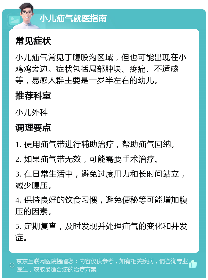 小儿疝气就医指南 常见症状 小儿疝气常见于腹股沟区域，但也可能出现在小鸡鸡旁边。症状包括局部肿块、疼痛、不适感等，易感人群主要是一岁半左右的幼儿。 推荐科室 小儿外科 调理要点 1. 使用疝气带进行辅助治疗，帮助疝气回纳。 2. 如果疝气带无效，可能需要手术治疗。 3. 在日常生活中，避免过度用力和长时间站立，减少腹压。 4. 保持良好的饮食习惯，避免便秘等可能增加腹压的因素。 5. 定期复查，及时发现并处理疝气的变化和并发症。